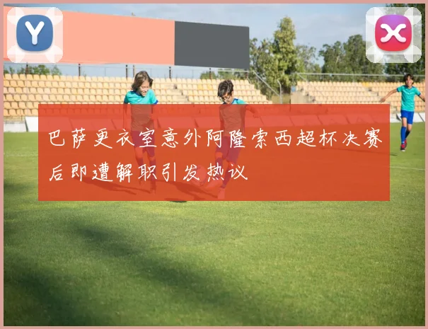 巴萨更衣室意外阿隆索西超杯决赛后即遭解职引发热议