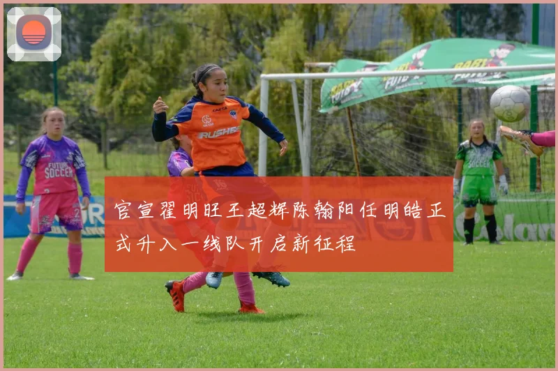 官宣翟明旺王超辉陈翰阳任明皓正式升入一线队开启新征程