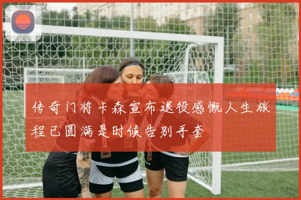 传奇门将卡森宣布退役感慨人生旅程已圆满是时候告别手套