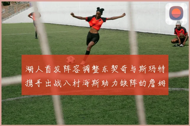 湖人首发阵容调整东契奇与斯玛特携手出战八村海斯助力缺阵的詹姆斯艾顿
