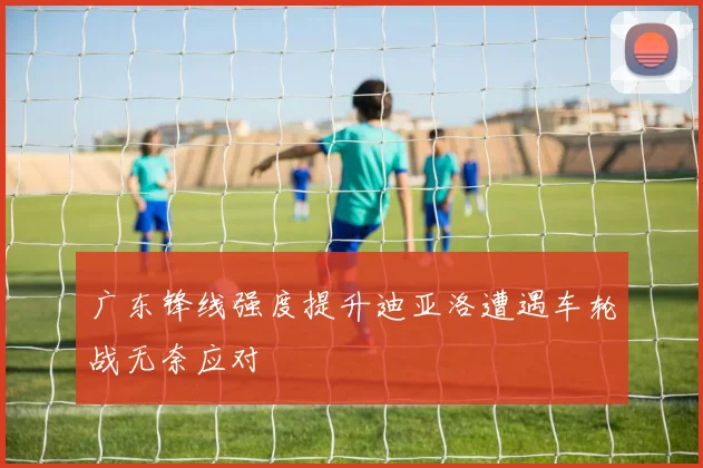 广东锋线强度提升迪亚洛遭遇车轮战无奈应对